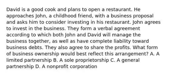 David is a good cook and plans to open a restaurant. He approaches John, a childhood friend, with a business proposal and asks him to consider investing in his restaurant. John agrees to invest in the business. They form a verbal agreement according to which both John and David will manage the business together, as well as have complete liability toward business debts. They also agree to share the profits. What form of business ownership would best reflect this arrangement? A. A limited partnership B. A sole proprietorship C. A general partnership D. A nonprofit corporation