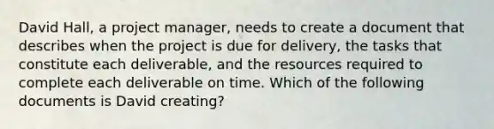 David Hall, a project manager, needs to create a document that describes when the project is due for delivery, the tasks that constitute each deliverable, and the resources required to complete each deliverable on time. Which of the following documents is David creating?