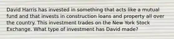 David Harris has invested in something that acts like a mutual fund and that invests in construction loans and property all over the country. This investment trades on the New York Stock Exchange. What type of investment has David made?