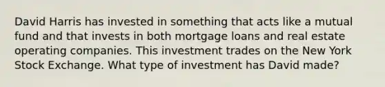 David Harris has invested in something that acts like a mutual fund and that invests in both mortgage loans and real estate operating companies. This investment trades on the New York Stock Exchange. What type of investment has David made?