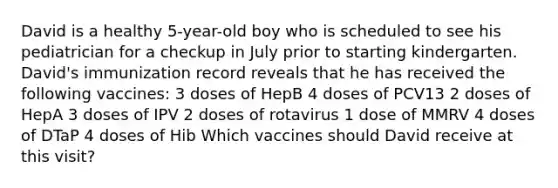 David is a healthy 5-year-old boy who is scheduled to see his pediatrician for a checkup in July prior to starting kindergarten. David's immunization record reveals that he has received the following vaccines: 3 doses of HepB 4 doses of PCV13 2 doses of HepA 3 doses of IPV 2 doses of rotavirus 1 dose of MMRV 4 doses of DTaP 4 doses of Hib Which vaccines should David receive at this visit?