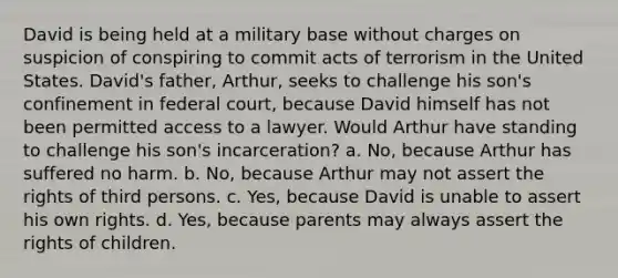 David is being held at a military base without charges on suspicion of conspiring to commit acts of terrorism in the United States. David's father, Arthur, seeks to challenge his son's confinement in federal court, because David himself has not been permitted access to a lawyer. Would Arthur have standing to challenge his son's incarceration? a. No, because Arthur has suffered no harm. b. No, because Arthur may not assert the rights of third persons. c. Yes, because David is unable to assert his own rights. d. Yes, because parents may always assert the rights of children.