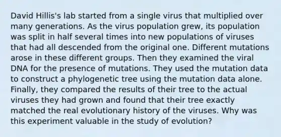 David Hillis's lab started from a single virus that multiplied over many generations. As the virus population grew, its population was split in half several times into new populations of viruses that had all descended from the original one. Different mutations arose in these different groups. Then they examined the viral DNA for the presence of mutations. They used the mutation data to construct a phylogenetic tree using the mutation data alone. Finally, they compared the results of their tree to the actual viruses they had grown and found that their tree exactly matched the real evolutionary history of the viruses. Why was this experiment valuable in the study of evolution?