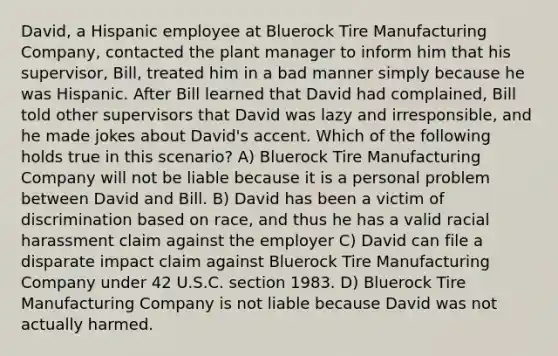 David, a Hispanic employee at Bluerock Tire Manufacturing Company, contacted the plant manager to inform him that his supervisor, Bill, treated him in a bad manner simply because he was Hispanic. After Bill learned that David had complained, Bill told other supervisors that David was lazy and irresponsible, and he made jokes about David's accent. Which of the following holds true in this scenario? A) Bluerock Tire Manufacturing Company will not be liable because it is a personal problem between David and Bill. B) David has been a victim of discrimination based on race, and thus he has a valid racial harassment claim against the employer C) David can file a disparate impact claim against Bluerock Tire Manufacturing Company under 42 U.S.C. section 1983. D) Bluerock Tire Manufacturing Company is not liable because David was not actually harmed.