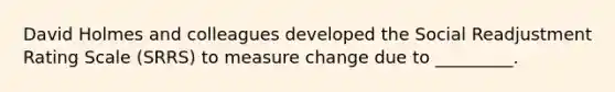 David Holmes and colleagues developed the Social Readjustment Rating Scale (SRRS) to measure change due to _________.