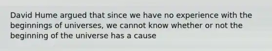 David Hume argued that since we have no experience with the beginnings of universes, we cannot know whether or not the beginning of the universe has a cause