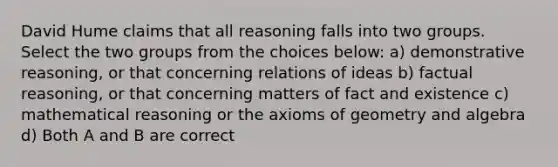 David Hume claims that all reasoning falls into two groups. Select the two groups from the choices below: a) demonstrative reasoning, or that concerning relations of ideas b) factual reasoning, or that concerning matters of fact and existence c) mathematical reasoning or the axioms of geometry and algebra d) Both A and B are correct