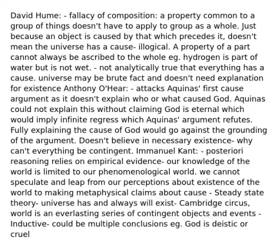 David Hume: - fallacy of composition: a property common to a group of things doesn't have to apply to group as a whole. Just because an object is caused by that which precedes it, doesn't mean the universe has a cause- illogical. A property of a part cannot always be ascribed to the whole eg. hydrogen is part of water but is not wet. - not analytically true that everything has a cause. universe may be brute fact and doesn't need explanation for existence Anthony O'Hear: - attacks Aquinas' first cause argument as it doesn't explain who or what caused God. Aquinas could not explain this without claiming God is eternal which would imply infinite regress which Aquinas' argument refutes. Fully explaining the cause of God would go against the grounding of the argument. Doesn't believe in necessary existence- why can't everything be contingent. Immanuel Kant: - posteriori reasoning relies on empirical evidence- our knowledge of the world is limited to our phenomenological world. we cannot speculate and leap from our perceptions about existence of the world to making metaphysical claims about cause - Steady state theory- universe has and always will exist- Cambridge circus, world is an everlasting series of contingent objects and events - Inductive- could be multiple conclusions eg. God is deistic or cruel