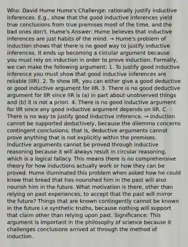 Who: David Hume Hume's Challenge: rationally justify inductive inferences. E.g., show that the good inductive inferences yield true conclusions from true premises most of the time, and the bad ones don't. Hume's Answer: Hume believes that inductive inferences are just habits of the mind. → Hume's problem of induction shows that there is no good way to justify inductive inferences. It ends up becoming a circular argument because you must rely on induction in order to prove induction. Formally, we can make the following argument: 1. To justify good inductive inference you must show that good inductive inferences are reliable (IIR). 2. To show IIR, you can either give a good deductive or good inductive argument for IIR. 3. There is no good deductive argument for IIR since IIR is (a) in part about unobserved things and (b) it is not a priori. 4. There is no good inductive argument for IIR since any good inductive argument depends on IIR. C. ∴ There is no way to justify good inductive inference. → Induction cannot be supported deductively, because the dilemma concerns contingent conclusions; that is, deductive arguments cannot prove anything that is not explicitly within the premises. Inductive arguments cannot be proved through inductive reasoning because it will always result in circular reasoning, which is a logical fallacy. This means there is no comprehensive theory for how inductions actually work or how they can be proved. Hume illuminated this problem when asked how he could know that bread that has nourished him in the past will also nourish him in the future. What motivation is there, other than relying on past experiences, to accept that the past will mirror the future? Things that are known contingently cannot be known in the future i.e synthetic truths, because nothing will support that claim other than relying upon past. Significance: This argument is important in the philosophy of science because it challenges conclusions arrived at through the method of induction.