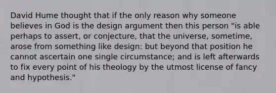 David Hume thought that if the only reason why someone believes in God is the design argument then this person "is able perhaps to assert, or conjecture, that the universe, sometime, arose from something like design: but beyond that position he cannot ascertain one single circumstance; and is left afterwards to fix every point of his theology by the utmost license of fancy and hypothesis."