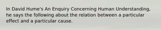 In David Hume's An Enquiry Concerning Human Understanding, he says the following about the relation between a particular effect and a particular cause.