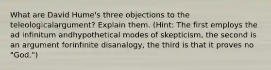 What are David Hume's three objections to the teleologicalargument? Explain them. (Hint: The first employs the ad infinitum andhypothetical modes of skepticism, the second is an argument forinfinite disanalogy, the third is that it proves no "God.")