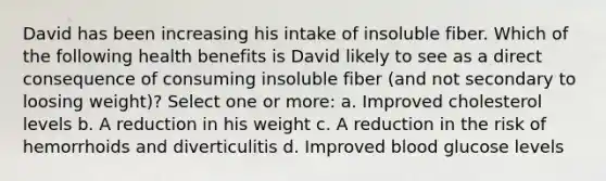 David has been increasing his intake of insoluble fiber. Which of the following health benefits is David likely to see as a direct consequence of consuming insoluble fiber (and not secondary to loosing weight)? Select one or more: a. Improved cholesterol levels b. A reduction in his weight c. A reduction in the risk of hemorrhoids and diverticulitis d. Improved blood glucose levels