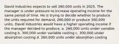 David Industries expects to sell 260,000 units in 2025. The manager is under pressure to increase operating income for the same period of time. He is trying to decide whether to produce the units required for demand, 260,000 or produce 300,000 units. David Industries would have a higher operating income if the manager decided to produce. a. 260,000 units under variable costing b. 300,000 under variable costing c. 300,000 under absorption costing d. 260,000 units under absorption costing