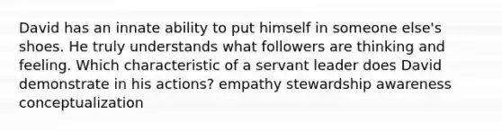 David has an innate ability to put himself in someone else's shoes. He truly understands what followers are thinking and feeling. Which characteristic of a servant leader does David demonstrate in his actions? empathy stewardship awareness conceptualization