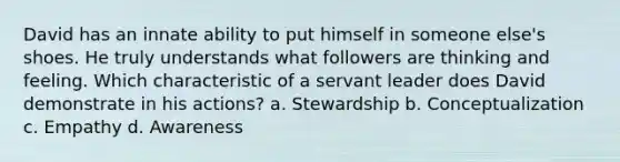 David has an innate ability to put himself in someone else's shoes. He truly understands what followers are thinking and feeling. Which characteristic of a servant leader does David demonstrate in his actions? a. Stewardship b. Conceptualization c. Empathy d. Awareness