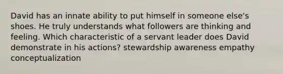 David has an innate ability to put himself in someone else's shoes. He truly understands what followers are thinking and feeling. Which characteristic of a servant leader does David demonstrate in his actions? stewardship awareness empathy conceptualization