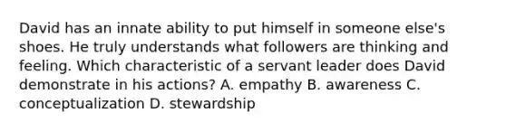 David has an innate ability to put himself in someone else's shoes. He truly understands what followers are thinking and feeling. Which characteristic of a servant leader does David demonstrate in his actions? A. empathy B. awareness C. conceptualization D. stewardship