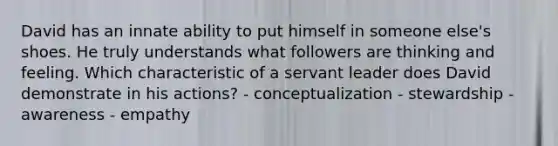 David has an innate ability to put himself in someone else's shoes. He truly understands what followers are thinking and feeling. Which characteristic of a servant leader does David demonstrate in his actions? - conceptualization - stewardship - awareness - empathy