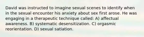 David was instructed to imagine sexual scenes to identify when in the sexual encounter his anxiety about sex first arose. He was engaging in a therapeutic technique called: A) affectual awareness. B) systematic desensitization. C) orgasmic reorientation. D) sexual satiation.