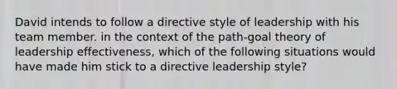 David intends to follow a directive style of leadership with his team member. in the context of the path-goal theory of leadership effectiveness, which of the following situations would have made him stick to a directive leadership style?