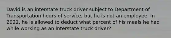 David is an interstate truck driver subject to Department of Transportation hours of service, but he is not an employee. In 2022, he is allowed to deduct what percent of his meals he had while working as an interstate truck driver?