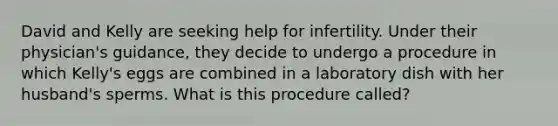 David and Kelly are seeking help for infertility. Under their physician's guidance, they decide to undergo a procedure in which Kelly's eggs are combined in a laboratory dish with her husband's sperms. What is this procedure called?