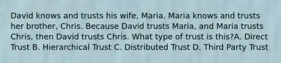 David knows and trusts his wife, Maria. Maria knows and trusts her brother, Chris. Because David trusts Maria, and Maria trusts Chris, then David trusts Chris. What type of trust is this?A. Direct Trust B. Hierarchical Trust C. Distributed Trust D. Third Party Trust