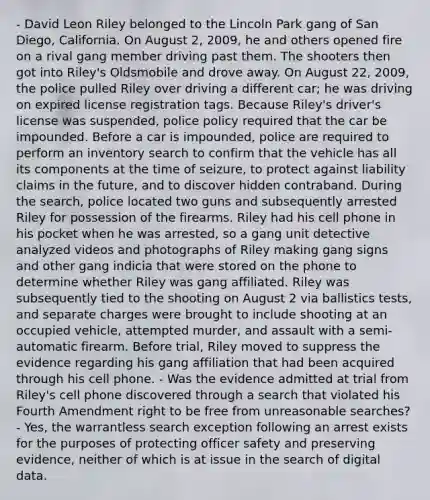 - David Leon Riley belonged to the Lincoln Park gang of San Diego, California. On August 2, 2009, he and others opened fire on a rival gang member driving past them. The shooters then got into Riley's Oldsmobile and drove away. On August 22, 2009, the police pulled Riley over driving a different car; he was driving on expired license registration tags. Because Riley's driver's license was suspended, police policy required that the car be impounded. Before a car is impounded, police are required to perform an inventory search to confirm that the vehicle has all its components at the time of seizure, to protect against liability claims in the future, and to discover hidden contraband. During the search, police located two guns and subsequently arrested Riley for possession of the firearms. Riley had his cell phone in his pocket when he was arrested, so a gang unit detective analyzed videos and photographs of Riley making gang signs and other gang indicia that were stored on the phone to determine whether Riley was gang affiliated. Riley was subsequently tied to the shooting on August 2 via ballistics tests, and separate charges were brought to include shooting at an occupied vehicle, attempted murder, and assault with a semi-automatic firearm. Before trial, Riley moved to suppress the evidence regarding his gang affiliation that had been acquired through his cell phone. - Was the evidence admitted at trial from Riley's cell phone discovered through a search that violated his Fourth Amendment right to be free from unreasonable searches? - Yes, the warrantless search exception following an arrest exists for the purposes of protecting officer safety and preserving evidence, neither of which is at issue in the search of digital data.