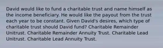 David would like to fund a charitable trust and name himself as the income beneficiary. He would like the payout from the trust each year to be constant. Given David's desires, which type of charitable trust should David fund? Charitable Remainder Unitrust. Charitable Remainder Annuity Trust. Charitable Lead Unitrust. Charitable Lead Annuity Trust.