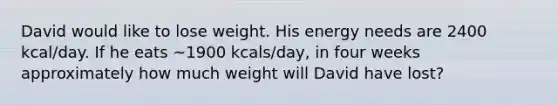 David would like to lose weight. His energy needs are 2400 kcal/day. If he eats ~1900 kcals/day, in four weeks approximately how much weight will David have lost?