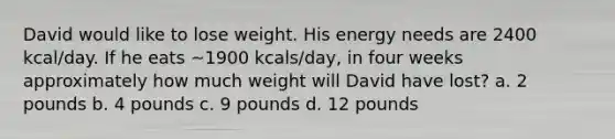 David would like to lose weight. His energy needs are 2400 kcal/day. If he eats ~1900 kcals/day, in four weeks approximately how much weight will David have lost? a. 2 pounds b. 4 pounds c. 9 pounds d. 12 pounds