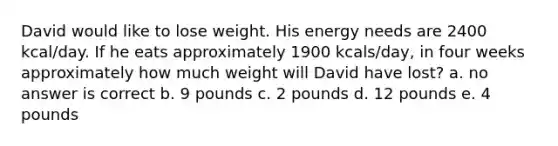 David would like to lose weight. His energy needs are 2400 kcal/day. If he eats approximately 1900 kcals/day, in four weeks approximately how much weight will David have lost? a. no answer is correct b. 9 pounds c. 2 pounds d. 12 pounds e. 4 pounds