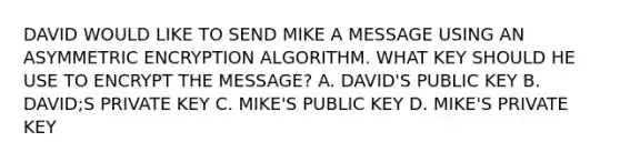 DAVID WOULD LIKE TO SEND MIKE A MESSAGE USING AN ASYMMETRIC ENCRYPTION ALGORITHM. WHAT KEY SHOULD HE USE TO ENCRYPT THE MESSAGE? A. DAVID'S PUBLIC KEY B. DAVID;S PRIVATE KEY C. MIKE'S PUBLIC KEY D. MIKE'S PRIVATE KEY