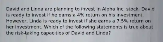 David and Linda are planning to invest in Alpha Inc. stock. David is ready to invest if he earns a 4% return on his investment. However, Linda is ready to invest if she earns a 7.5% return on her investment. Which of the following statements is true about the risk-taking capacities of David and Linda?