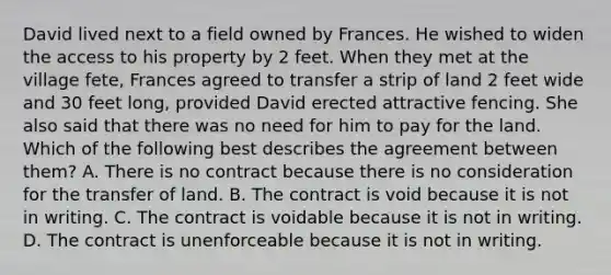 David lived next to a field owned by Frances. He wished to widen the access to his property by 2 feet. When they met at the village fete, Frances agreed to transfer a strip of land 2 feet wide and 30 feet long, provided David erected attractive fencing. She also said that there was no need for him to pay for the land. Which of the following best describes the agreement between them? A. There is no contract because there is no consideration for the transfer of land. B. The contract is void because it is not in writing. C. The contract is voidable because it is not in writing. D. The contract is unenforceable because it is not in writing.