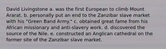 David Livingstone a. was the first European to climb Mount Ararat. b. personally put an end to the Zanzibar slave market with his "Green Band Army." c. obtained great fame from his African missionary and anti-slavery work. d. discovered the source of the Nile. e. constructed an Anglican cathedral on the former site of the Zanzibar slave market.