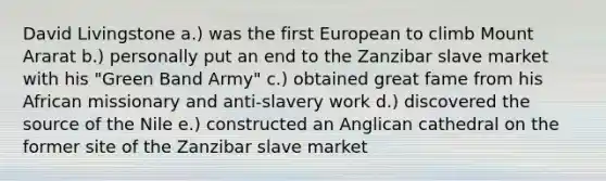 David Livingstone a.) was the first European to climb Mount Ararat b.) personally put an end to the Zanzibar slave market with his "Green Band Army" c.) obtained great fame from his African missionary and anti-slavery work d.) discovered the source of the Nile e.) constructed an Anglican cathedral on the former site of the Zanzibar slave market