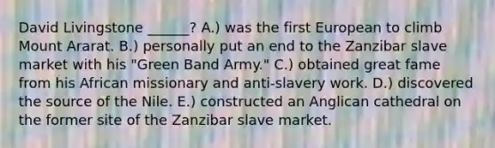 David Livingstone ______? A.) was the first European to climb Mount Ararat. B.) personally put an end to the Zanzibar slave market with his "Green Band Army." C.) obtained great fame from his African missionary and anti-slavery work. D.) discovered the source of the Nile. E.) constructed an Anglican cathedral on the former site of the Zanzibar slave market.