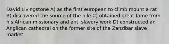 David Livingstone A) as the first european to climb mount a rat B) discovered the source of the nile C) obtained great fame from his African missionary and anti slavery work D) constructed an Anglican cathedral on the former site of the Zanzibar slave market