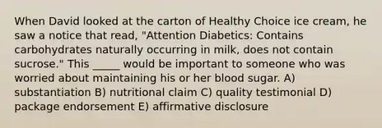 When David looked at the carton of Healthy Choice ice cream, he saw a notice that read, "Attention Diabetics: Contains carbohydrates naturally occurring in milk, does not contain sucrose." This _____ would be important to someone who was worried about maintaining his or her blood sugar. A) substantiation B) nutritional claim C) quality testimonial D) package endorsement E) affirmative disclosure