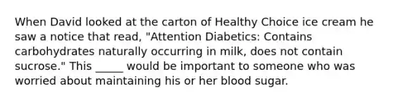 When David looked at the carton of Healthy Choice ice cream he saw a notice that read, "Attention Diabetics: Contains carbohydrates naturally occurring in milk, does not contain sucrose." This _____ would be important to someone who was worried about maintaining his or her blood sugar.