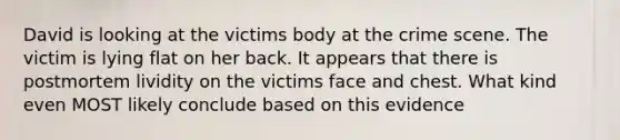 David is looking at the victims body at the crime scene. The victim is lying flat on her back. It appears that there is postmortem lividity on the victims face and chest. What kind even MOST likely conclude based on this evidence