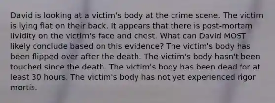 David is looking at a victim's body at the crime scene. The victim is lying flat on their back. It appears that there is post-mortem lividity on the victim's face and chest. What can David MOST likely conclude based on this evidence? The victim's body has been flipped over after the death. The victim's body hasn't been touched since the death. The victim's body has been dead for at least 30 hours. The victim's body has not yet experienced rigor mortis.