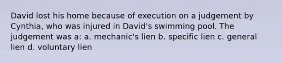 David lost his home because of execution on a judgement by Cynthia, who was injured in David's swimming pool. The judgement was a: a. mechanic's lien b. specific lien c. general lien d. voluntary lien