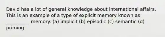 David has a lot of general knowledge about international affairs. This is an example of a type of explicit memory known as __________ memory. (a) implicit (b) episodic (c) semantic (d) priming