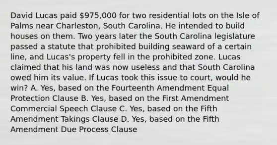 David Lucas paid 975,000 for two residential lots on the Isle of Palms near Charleston, South Carolina. He intended to build houses on them. Two years later the South Carolina legislature passed a statute that prohibited building seaward of a certain line, and Lucas's property fell in the prohibited zone. Lucas claimed that his land was now useless and that South Carolina owed him its value. If Lucas took this issue to court, would he win? A. Yes, based on the Fourteenth Amendment Equal Protection Clause B. Yes, based on the First Amendment Commercial Speech Clause C. Yes, based on the Fifth Amendment Takings Clause D. Yes, based on the Fifth Amendment Due Process Clause