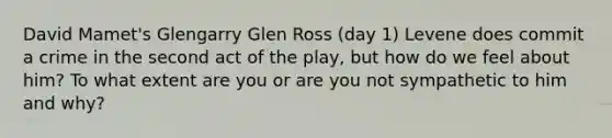 David Mamet's Glengarry Glen Ross (day 1) Levene does commit a crime in the second act of the play, but how do we feel about him? To what extent are you or are you not sympathetic to him and why?