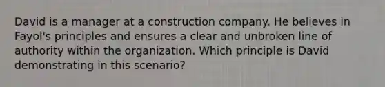 David is a manager at a construction company. He believes in Fayol's principles and ensures a clear and unbroken line of authority within the organization. Which principle is David demonstrating in this scenario?