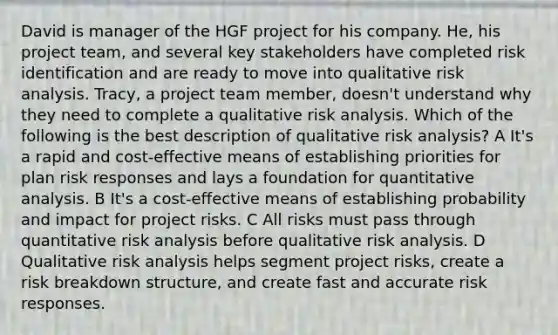 David is manager of the HGF project for his company. He, his project team, and several key stakeholders have completed risk identification and are ready to move into qualitative risk analysis. Tracy, a project team member, doesn't understand why they need to complete a qualitative risk analysis. Which of the following is the best description of qualitative risk analysis? A It's a rapid and cost-effective means of establishing priorities for plan risk responses and lays a foundation for quantitative analysis. B It's a cost-effective means of establishing probability and impact for project risks. C All risks must pass through quantitative risk analysis before qualitative risk analysis. D Qualitative risk analysis helps segment project risks, create a risk breakdown structure, and create fast and accurate risk responses.